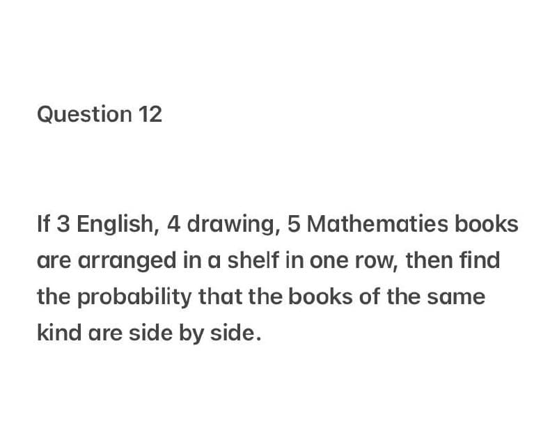 Question 12
If 3 English, 4 drawing, 5 Mathematies books
are arranged in a shelf in one row, then find
the probability that the books of the same
kind are side by side.
