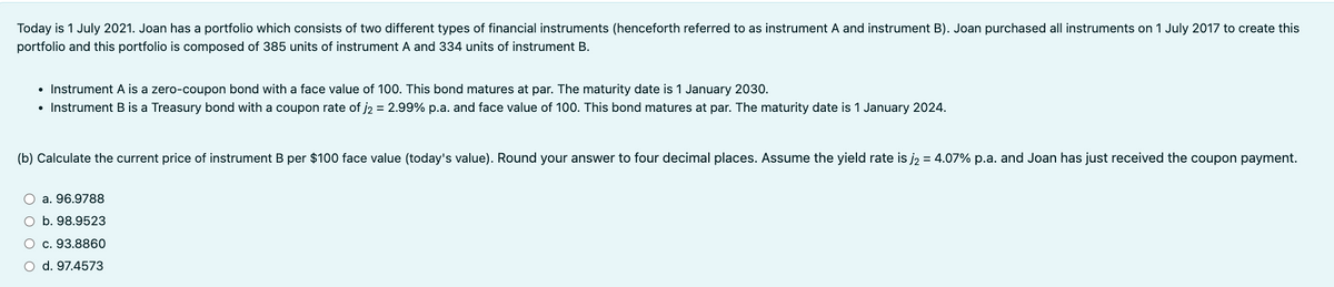 Today is 1 July 2021. Joan has a portfolio which consists of two different types of financial instruments (henceforth referred to as instrument A and instrument B). Joan purchased all instruments on 1 July 2017 to create this
portfolio and this portfolio is composed of 385 units of instrument A and 334 units of instrument B.
• Instrument A is a zero-coupon bond with a face value of 100. This bond matures at par. The maturity date is 1 January 2030.
• Instrument B is a Treasury bond with a coupon rate of j2 = 2.99% p.a. and face value of 100. This bond matures at par. The maturity date is 1 January 2024.
(b) Calculate the current price of instrument B per $100 face value (today's value). Round your answer to four decimal places. Assume the yield rate is j₂ = 4.07% p.a. and Joan has just received the coupon payment.
a. 96.9788
O b. 98.9523
○ c. 93.8860
○ d. 97.4573