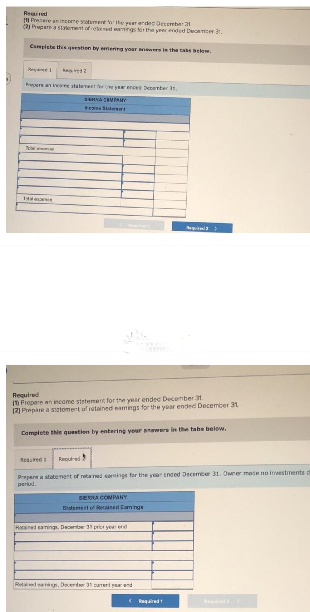 11
Required
(1) Prepare an income statement for the year ended December 31.
(2) Prepare a statement of retained earnings for the year ended December 31.
Complete this question by entering your answers in the tabs below.
Required 1 Required 2
Prepare an income statement for the year ended December 31.
SIERRA COMPANY
Income Statement
Total revenue
Total expense
< Required 1
Required
(1) Prepare an income statement for the year ended December 31.
(2) Prepare a statement of retained earnings for the year ended December 31.
Required 1
Complete this question by entering your answers in the tabs below.
Required
Prepare a statement of retained earnings for the year ended December 31. Owner made no investments d
period.
SIERRA COMPANY
Statement of Retained Earnings
Required 2 >
Retained earnings, December 31 prior year end
Retained earnings, December 31 current year end
< Required 1
Required 2