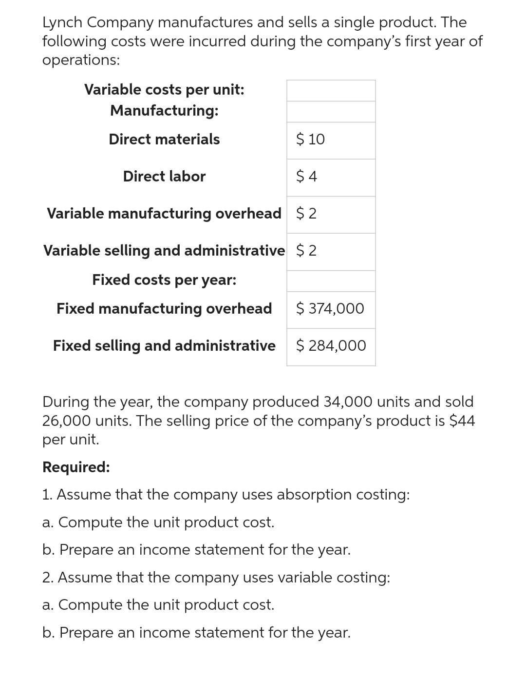 Lynch Company manufactures and sells a single product. The
following costs were incurred during the company's first year of
operations:
Variable costs per unit:
Manufacturing:
Direct materials
$ 10
$4
Variable manufacturing overhead $2
Variable selling and administrative $2
Fixed costs per year:
Fixed manufacturing overhead
Fixed selling and administrative
Direct labor
$ 374,000
$ 284,000
During the year, the company produced 34,000 units and sold
26,000 units. The selling price of the company's product is $44
per unit.
Required:
1. Assume that the company uses absorption costing:
a. Compute the unit product cost.
b. Prepare an income statement for the year.
2. Assume that the company uses variable costing:
a. Compute the unit product cost.
b. Prepare an income statement for the year.