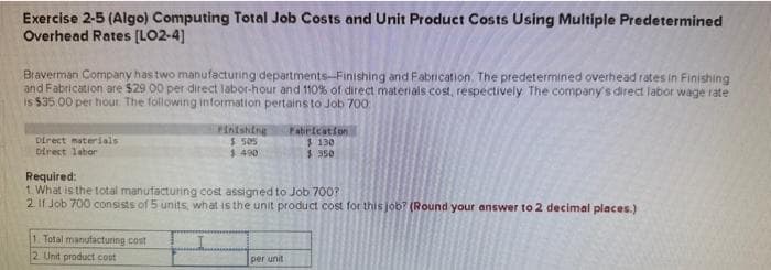 Exercise 2-5 (Algo) Computing Total Job Costs and Unit Product Costs Using Multiple Predetermined
Overhead Rates [LO2-4]
Braverman Company has two manufacturing departments-Finishing and Fabrication. The predetermined overhead rates in Finishing
and Fabrication are $29 00 per direct labor-hour and 110% of direct materials cost, respectively. The company's direct labor wage rate
is $35.00 per hour. The following information pertains to Job 700
Direct materials
Direct labor
Finishing
$ 505
$.490
1. Total manufacturing cost
2 Unit product cost
Required:
1. What is the total manufacturing cost assigned to Job 700?
2. If Job 700 consists of 5 units, what is the unit product cost for this job? (Round your answer to 2 decimal places.)
Fabrication
$ 130
$950
per unit