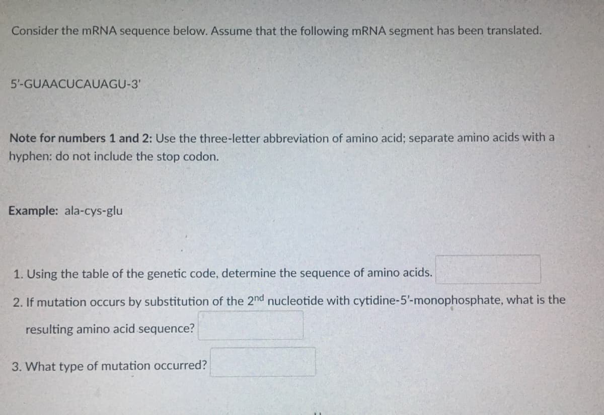 Consider the mRNA sequence below. Assume that the following mRNA segment has been translated.
5'-GUAACUCAUAGU-3'
Note for numbers 1 and 2: Use the three-letter abbreviation of amino acid; separate amino acids with a
hyphen: do not include the stop codon.
Example: ala-cys-glu
1. Using the table of the genetic code, determine the sequence of amino acids.
2. If mutation occurs by substitution of the 2nd nucleotide with cytidine-5'-monophosphate, what is the
resulting amino acid sequence?
3. What type of mutation occurred?

