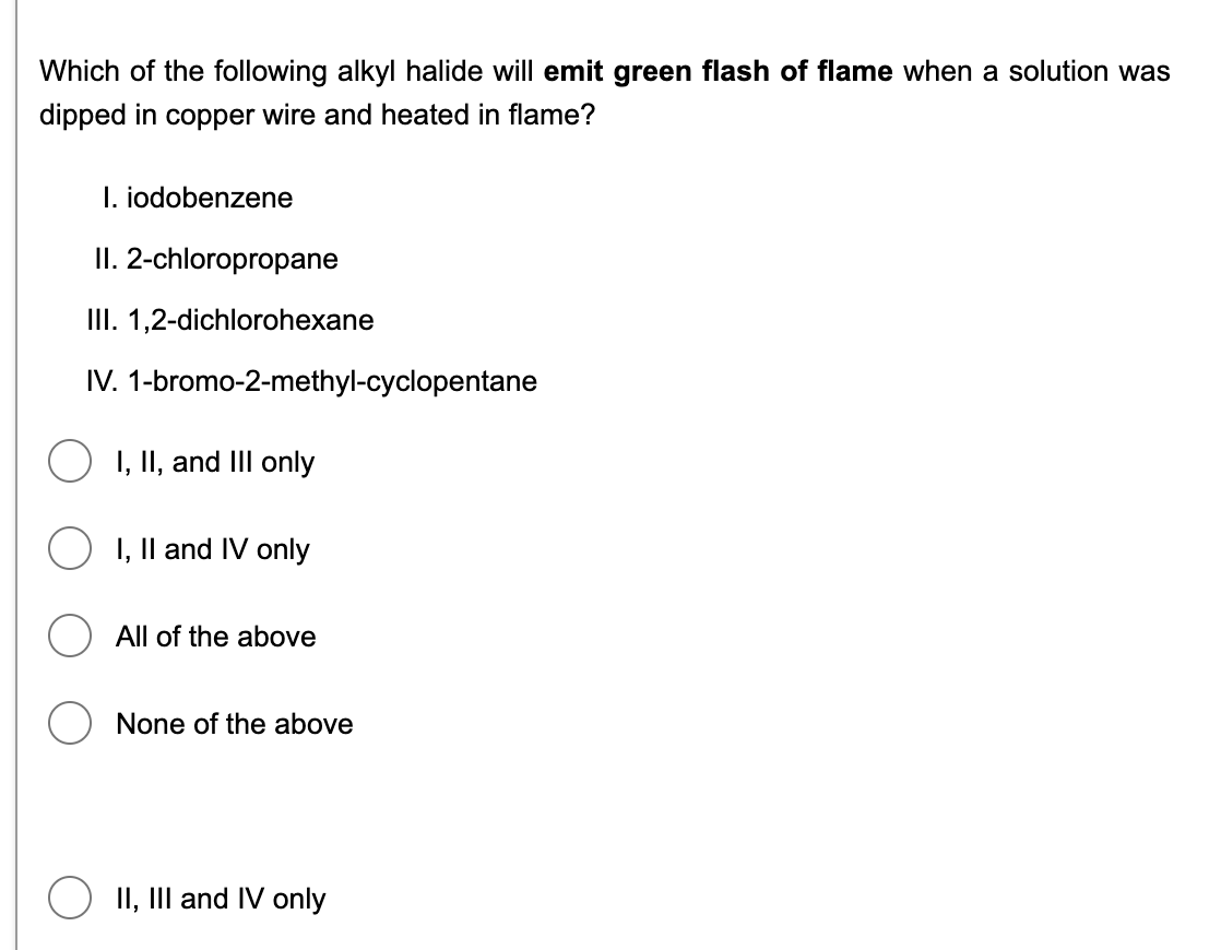 Which of the following alkyl halide will emit green flash of flame when a solution was
dipped in copper wire and heated in flame?
I. iodobenzene
II. 2-chloropropane
III. 1,2-dichlorohexane
IV. 1-bromo-2-methyl-cyclopentane
I, II, and III only
O I, Il and IV only
All of the above
None of the above
O II, III and IV only
