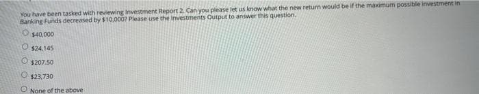 You have been tasked with reviewing Investment Report 2. Can you please let us know what the new return would be if the maximum possible investment in
Banking Funds decreased by $10,000? Please use the Investments Output to answer this question.
O $40,000
$24,145
O $207.50
$23,730
None of the above