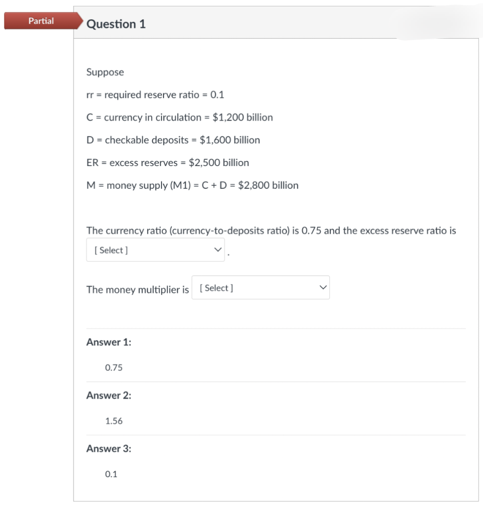 Partial
Question 1
Suppose
rr = required reserve ratio = 0.1
C = currency in circulation = $1,200 billion
D = checkable deposits = $1,600 billion
ER = excess reserves = $2,500 billion
M = money supply (M1) = C + D = $2,800 billion
The currency ratio (currency-to-deposits ratio) is 0.75 and the excess reserve ratio is
[Select]
The money multiplier is [Select]
Answer 1:
0.75
Answer 2:
1.56
Answer 3:
0.1