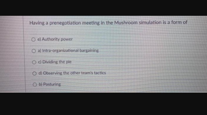 Having a prenegotiation meeting in the Mushroom simulation is a form of
O e) Authority power
O a) Intra-organizational bargaining
Oc) Dividing the pie
O d) Observing the other team's tactics
Ob) Posturing