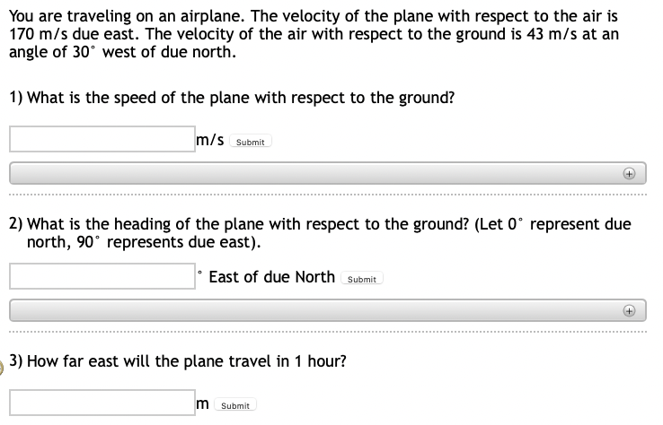 You are traveling on an airplane. The velocity of the plane with respect to the air is
170 m/s due east. The velocity of the air with respect to the ground is 43 m/s at an
angle of 30° west of due north.
1) What is the speed of the plane with respect to the ground?
m/s Submit
2) What is the heading of the plane with respect to the ground? (Let 0° represent due
north, 90° represents due east).
East of due North Submit
3) How far east will the plane travel in 1 hour?
m Submit
