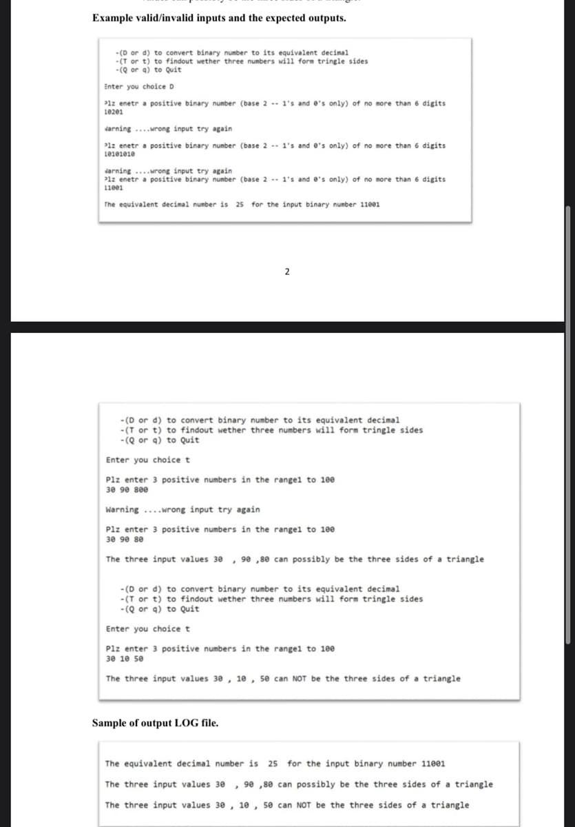 Example valid/invalid inputs and the expected outputs.
- (D or d) to convert binary number to its equivalent decimal
-(T or t) to findout wether three numbers will form tringle sides
- (Q or a) to Quit
Enter you choice D
P1z enetr a positive binary number (base 2 -- 1's and e's only) of no more than 6 digits
10201
darning ...wrong input try again
P1z enetr a positive binary number (base 2 -- 1's and e's only) of no more than 6 digits
101eieie
darning ...wrong input try again
P1z enetr a positive binary number (base 2 -- 1's and e's only) of no more than 6 digits
11ee1
The equivalent decimal number is 25 for the input binary number 11001
2
- (D or d) to convert binary number to its equivalent decimal
-(T or t) to findout wether three numbers will form tringle sides
- (Q or a) to Quit
Enter you choice t
Plz enter 3 positive numbers in the rangel to 100
30 9e see
Warning ....wrong input try again
Plz enter 3 positive numbers in the rangel to 100
30 90 se
The three input values 3e
, 90 ,80 can possibly be the three sides of a triangle
- (D or d) to convert binary number to its equivalent decimal
-(T or t) to findout wether three numbers will form tringle sides
-(Q or q) to Quit
Enter you choice t
Plz enter 3 positive numbers in the rangel to 100
30 10 se
The three input values 30 , 10 , 50 can NOT be the three sides of a triangle
Sample of output LOG file.
The equivalent decimal number is 25 for the input binary number 11001
The three input values 30 , 90 ,80 can possibly be the three sides of a triangle
The three input values 3e , 10 , 50 can NOT be the three sides of a triangle
