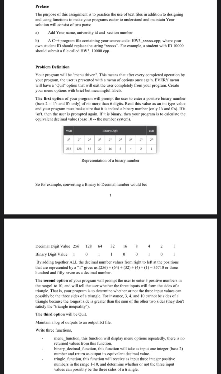 Preface
The purpose of this assignment is to practice the use of text files in addition to designing
and using functions to make your programs easier to understand and maintain Your
solution will consist of two parts:
a)
Add Your name, university id and section number
A C++ program file containing your source code: HW3_xxxxx.cpp; where your
b)
own student ID should replace the string "xxxxX". For example, a student with ID 10000
should submit a file called HW3_10000.cpp.
Problem Definition
Your program will be "menu driven". This means that after every completed operation by
your program, the user is presented with a menu of options once again. EVERY menu
will have a "Quit" option that will exit the user completely from your program. Create
your menu options with brief but meaningful labels.
The first option of your program will prompt the user to enter a positive binary number
(base 2 -- l's and O's only) of no more than 6 digits. Read this value as an int type value
and your program must make sure that it is indeed a binary number (only l's and 0's). If it
isn't, then the user is prompted again. If it is binary, then your program is to calculate the
equivalent decimal value (base 10 -- the number system).
MSB
Binary Digit
LSB
28
27
2
25
24
2
22
21
20
256
128
64
32
16
8
4
1
Representation of a binary number
So for example, converting a Binary to Decimal number would be:
Decimal Digit Value 256
128
64
32
16
8
4 2 1
Binary Digit Value 1 0 1 1 0 0 1 0 1
By adding together ALL the decimal number values from right to left at the positions
that are represented by a "I" gives us:(256) + (64) + (32) + (4) + (1) = 35710 or three
hundred and fifty-seven as a decimal number.
The second option of your program will prompt the user to enter 3 positive numbers in
the rangel to 10, and will tell the user whether the three inputs will form the sides of a
triangle. That is, your program is to determine whether or not the three input values can
possibly be the three sides of a triangle. For instance, 3, 4, and 10 cannot be sides of a
triangle because the longest side is greater than the sum of the other two sides (they don't
satisfy the "triangle inequality").
The third option will be Quit.
Maintain a log of outputs to an output.txt file.
Write three functions,
menu_function, this function will display menu options repeatedly, there is no
returned values from this function.
binary_decimal_function, this function will take as input one integer (base 2)
number and return as output its equivalent decimal value.
tringle_function, this function will receive as input three integer positive
numbers in the range 1-10, and determine whether or not the three input
values can possibly be the three sides of a triangle.
