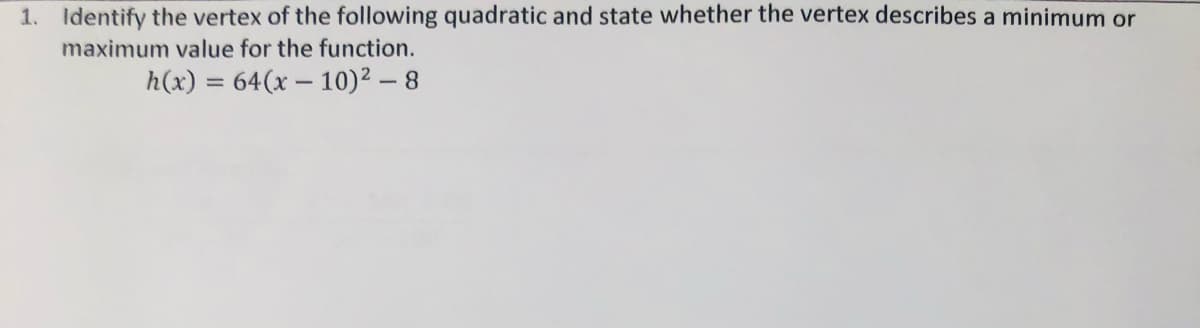 1. Identify the vertex of the following quadratic and state whether the vertex describes a minimum or
maximum value for the function.
h(x) = 64(x – 10)² – 8
%3D
