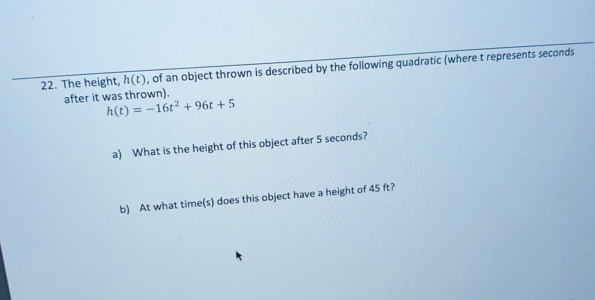 22. The height, h(t), of an object thrown is described by the following quadratic (wheret represents seconds
after it was thrown).
h(t) = –16t² + 96t + 5
a) What is the height of this object after 5 seconds?
b) At what time(s) does this object have a height of 45 ft?
