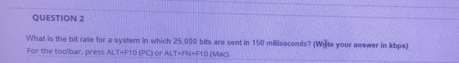 QUESTION 2
What is the bit rate for a system in which 25.000 bits are sent in 150 milliseconds? (Wiite your answer in kbps)
For the toolbar, press ALT+F10 (PC) or ALT+FN+F10 (Mac).
