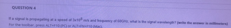 QUESTION 4
If a signal is propagating at a speed of 3x100 m/s and frequency of 60GHZ, what is the signal wavelength? (write the answer in millimeters)
For the toolbar, press ALT+F10 (PC) or ALT+FN+F10 (Mac).
