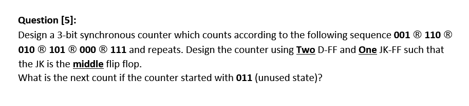 Question [5]:
Design a 3-bit synchronous counter which counts according to the following sequence 001 ® 110 ®
010 ® 101 ® 000 ® 111 and repeats. Design the counter using Two D-FF and One JK-FF such that
the JK is the middle flip flop.
What is the next count if the counter started with 011 (unused state)?
