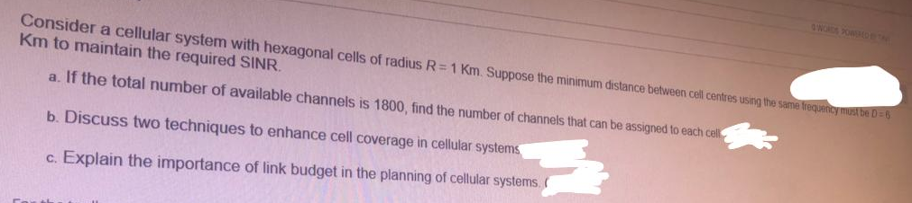 Consider a cellular system with hexagonal cells of radius R=1 Km. Suppose the minimum distance between cell centres using the same frequency must be D = 6
Km to maintain the required SINR.
a. If the total number of available channels is 1800, find the number of channels that can be assigned to each cel
b. Discuss two techniques to enhance cell coverage in cellular systems
c. Explain the importance of link budget in the planning of cellular systems. (
