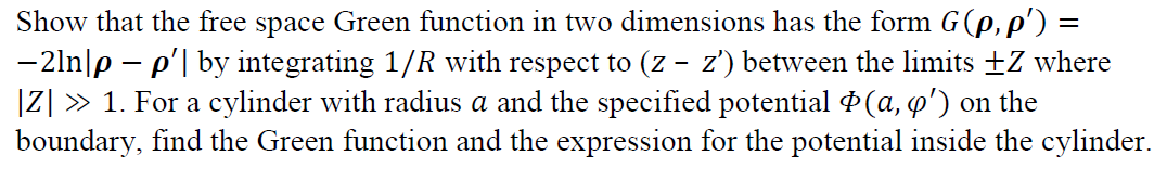 Show that the free space Green function in two dimensions has the form G(e, p') =
-2ln|p – p'| by integrating 1/R with respect to (z - z') between the limits +Z where
|Z] » 1. For a cylinder with radius a and the specified potential P(a, o') on the
boundary, find the Green function and the expression for the potential inside the cylinder.
