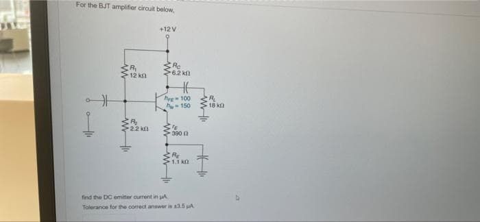 For the BJT amplifier circuit below,
+12 V
Rc
6.2 kn
>12 kn
he 100
h150
18 ka
2.2 kf
390 0
RE
1.1 kn
find the DC emitter current in uA.
Tolerance for the correct answer is 13.5 uA
ww w
