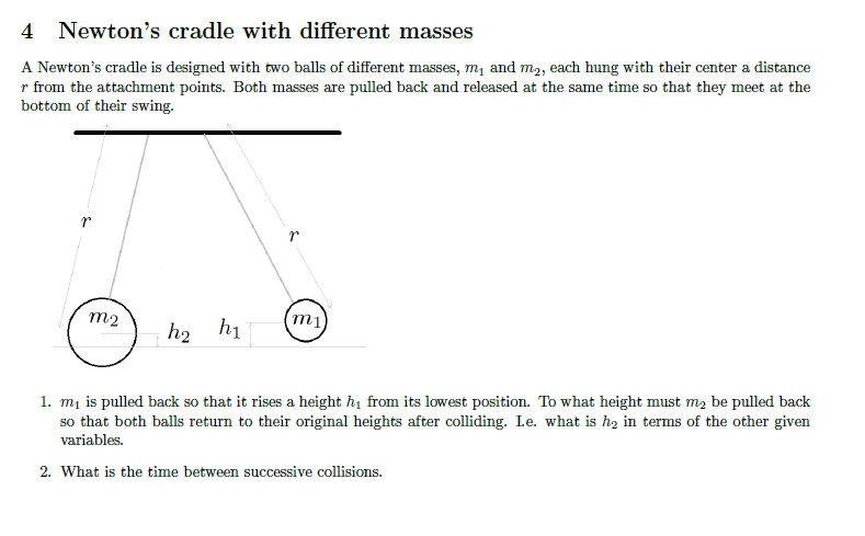 4 Newton's cradle with different masses
A Newton's cradle is designed with two balls of different masses, m, and m2, each hung with their center a distance
r from the attachment points. Both masses are pulled back and released at the same time so that they meet at the
bottom of their swing.
m2
mi
h2 h1
1. mị is pulled back so that it rises a height hị from its lowest position. To what height must m2 be pulled back
so that both balls return to their original heights after colliding. Le. what is ħ2 in terms of the other given
variables.
2. What is the time between successive collisions.
