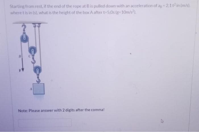 2.1t in (m/s).
Starting from rest, if the end of the rope at Bis pulled down with an acceleration of ag
where t is in (s), what is the height of the box A aftert-5,0s (g-10m/s).
Note: Please answer with 2 digits after the comma!
47
