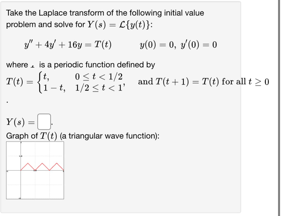 Take the Laplace transform of the following initial value
problem and solve for Y(s) = L{y(t)}:
y" + 4y' + 16y = T(t)
where
T(t)
L
=
y(0) = 0, y'(0) = 0
Y(s) =
is a periodic function defined by
0 < t < 1/2
[t,
1-t, 1/2 < t < 1'
and T(t + 1) = T(t) for all t ≥ 0
0.
Graph of T(t) (a triangular wave function):