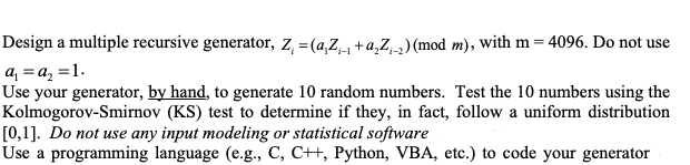 Design a multiple recursive generator, z, =(a,Z +a,Z_) (mod m), with m = 4096. Do not use
a = a, =1.
Use your generator, by hand, to generate 10 random numbers. Test the 10 numbers using the
Kolmogorov-Smirnov (KS) test to determine if they, in fact, follow a uniform distribution
[0,1]. Do not use any input modeling or statistical software
Use a programming language (e.g., C, C++, Python, VBA, etc.) to code your generator
