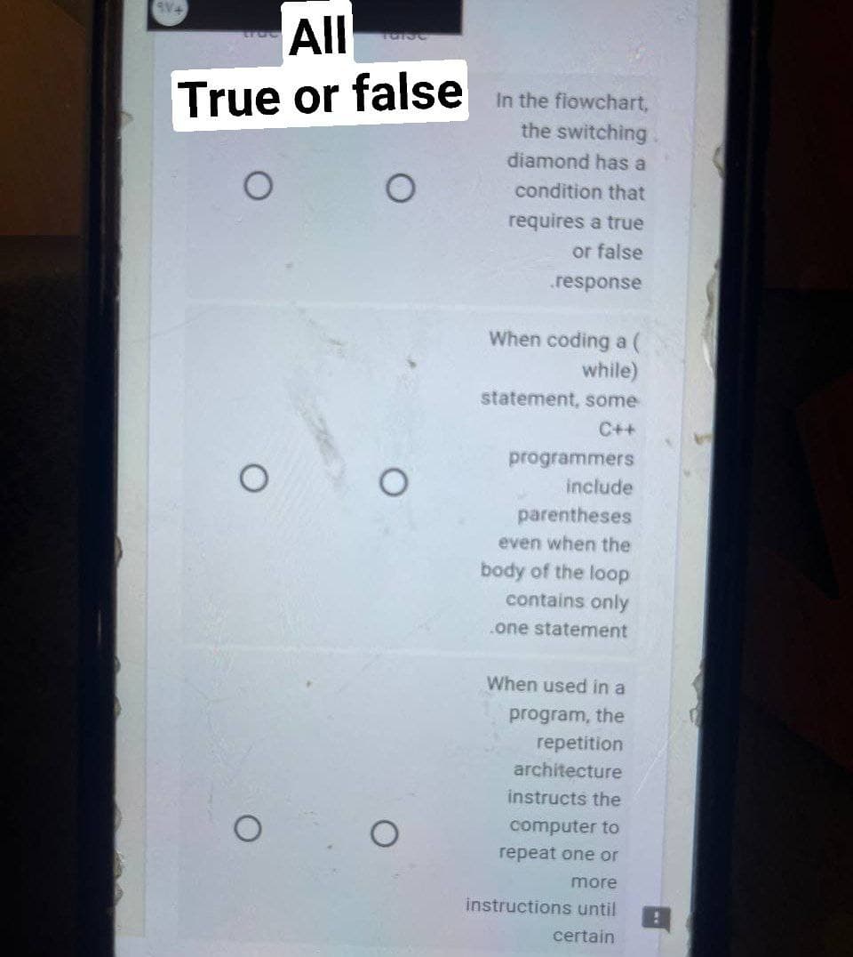 9V+
All
TORUC
True or false
O
O
O
O
In the flowchart,
the switching
diamond has a
condition that
requires a true
or false
.response
When coding a (
while)
statement, some
C++
programmers
include
parentheses
even when the
body of the loop
contains only
one statement
When used in a
program, the
repetition
architecture
instructs the
computer to
repeat one or
more
instructions until
certain