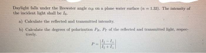 Daylight falls under the Brewster angle ag on a plane water surface (n = 1.33). The intensity of
the incident light shall be Io.
!!
a) Calculate the reflected and transmitted intensity.
b) Calculate the degrees of polarization PR. Pr of the reflected and transmitted light, respec-
tively.
P =
