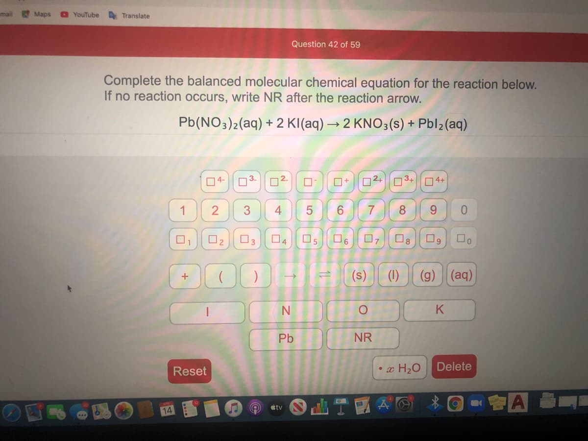 mail
Maps
O YouTube
A Translate
Question 42 of 59
Complete the balanced molecular chemical equation for the reaction below.
If no reaction occurs, write NR after the reaction arrow.
Pb(NO3)2(aq) + 2 KI(aq) → 2 KNO3(s) + Pbl2(aq)
04-
3.
2.
O+
D2+
3.
O4+
1
4
6.
7
8
9.
O3
17
(s)
(1)
(g) (aq)
Pb
NR
Reset
x H2O
Delete
A
tv
14
3.
2.
