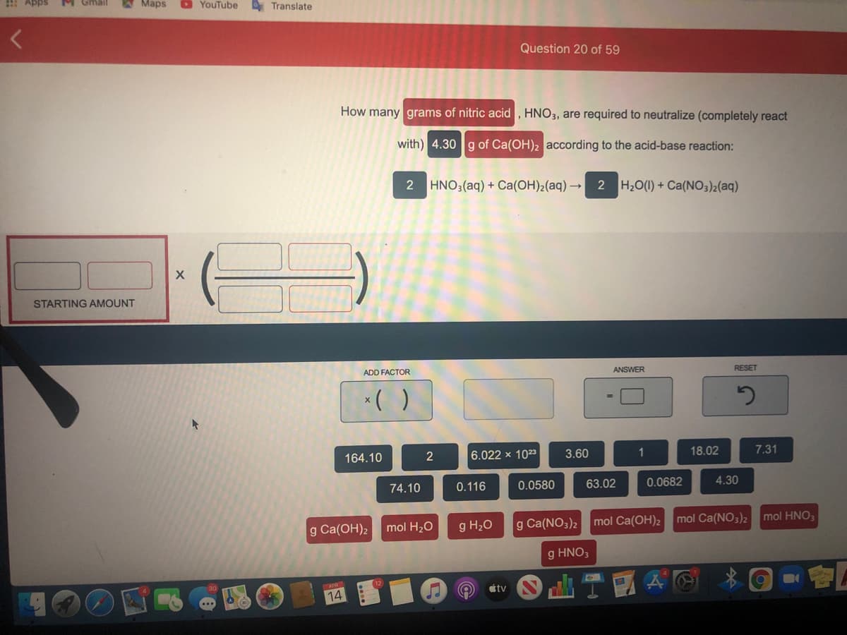 : Apps
W Maps
O YouTube Translate
Question 20 of 59
How many grams of nitric acid , HNO3, are required to neutralize (completely react
with) 4.30 g of Ca(OH)2 according to the acid-base reaction:
2 HNO3(aq) + Ca(OH)2(aq) → 2 H20(1) + Ca(NO3)2(aq)
STARTING AMOUNT
ADD FACTOR
ANSWER
RESET
*( )
164.10
6.022 x 1023
3.60
1
18.02
7.31
74.10
0.116
0.0580
63.02
0.0682
4.30
g Ca(OH)2
mol H20
g H20
g Ca(NO3)2 mol Ca(OH)2 mol Ca(NO3)2
mol HNO;
g HNO3
tv
14
