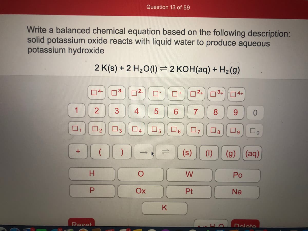 Question 13 of 59
Write a balanced chemical equation based on the following description:
solid potassium oxide reacts with liquid water to produce aqueous
potassium hydroxide
2 K(s) + 2 H20(1) = 2 KOH(aq) + H2(g)
4-
3+
O4+
8
9.
U2
O3
(s)
(1)
(g) (aq)
%3D
H.
W
Po
Ox
Pt
Na
K
Reset
Delete
4.
3.
2.
1.
