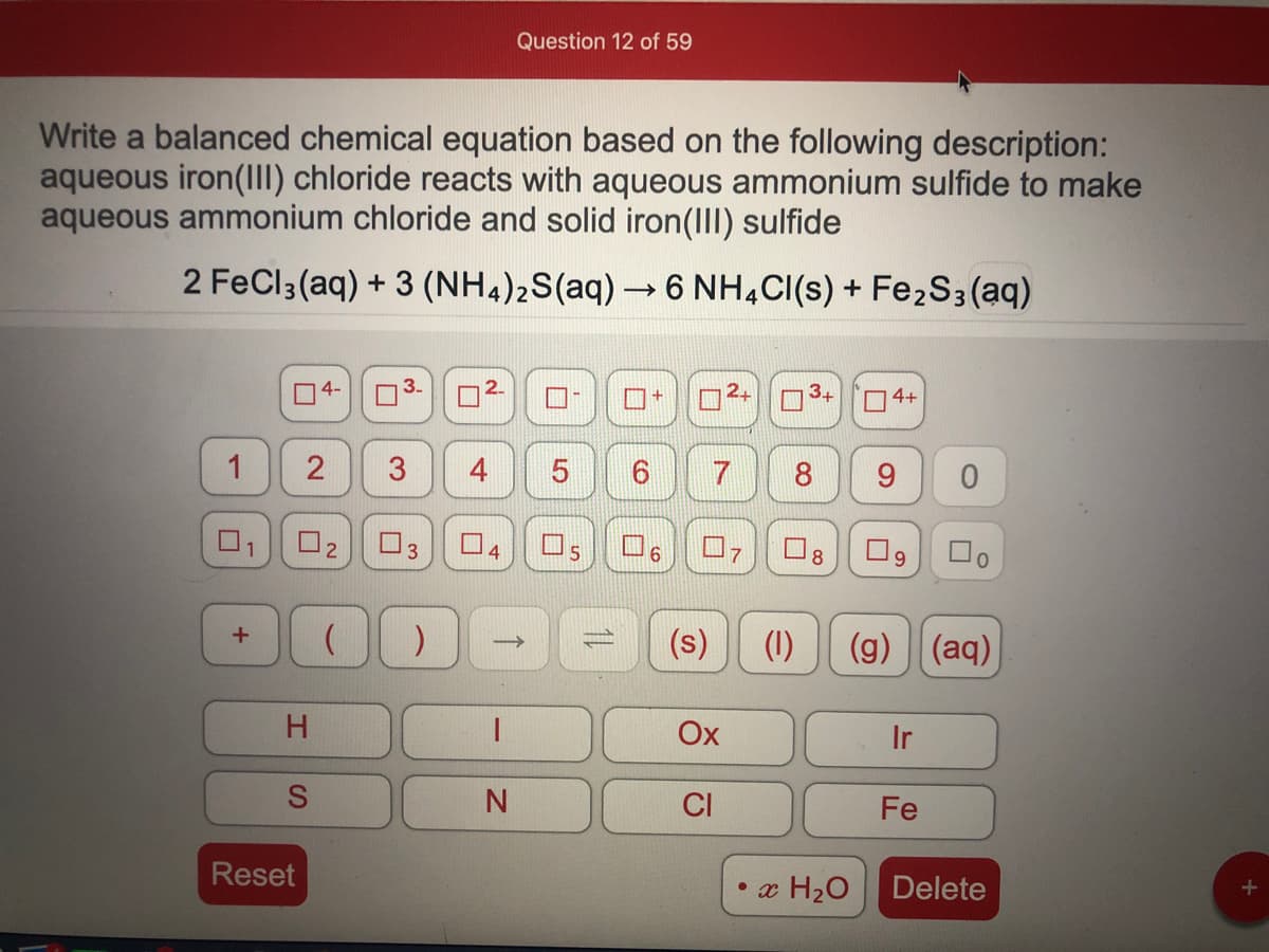 Question 12 of 59
Write a balanced chemical equation based on the following description:
aqueous iron(II) chloride reacts with aqueous ammonium sulfide to make
aqueous ammonium chloride and solid iron(III) sulfide
2 FeCl3(aq) + 3 (NH4)2S(aq) → 6 NH,CI(s) + Fe2S3(aq)
4-
3.
4+
4
8
9.
O2
O3
Os
9.
(s)
(1)
(g) (aq)
1
H
Ox
Ir
CI
Fe
Reset
• x H20
Delete
2,
3.
2.
1.
