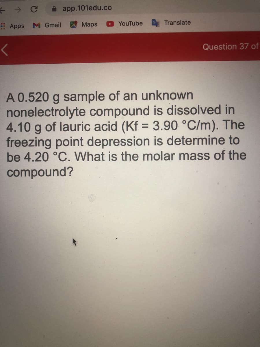 A app.101edu.co
Apps
M Gmail
Maps
YouTube
Translate
Question 37 of
A 0.520 g sample of an unknown
nonelectrolyte compound is dissolved in
4.10 g of lauric acid (Kf = 3.90 °C/m). The
freezing point depression is determine to
be 4.20 °C. What is the molar mass of the
compound?
%3D
