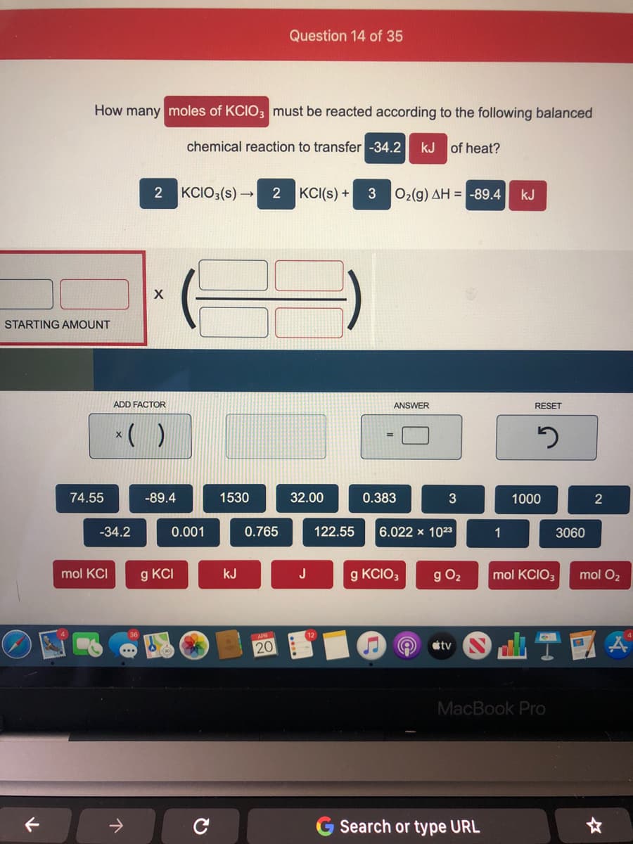 Question 14 of 35
How many moles of KCIO3 must be reacted according to the following balanced
chemical reaction to transfer -34.2
kJ of heat?
2
KCIO3(s) →
KCI(s) +
Ο,(g) ΔΗ--89.4
kJ
STARTING AMOUNT
ADD FACTOR
ANSWER
RESET
*( )
74.55
-89.4
1530
32.00
0.383
3
1000
-34.2
0.001
0.765
122.55
6.022 x 1023
1
3060
mol KCI
g kcI
kJ
J
g KCIO3
g O2
mol KCIO3
mol O2
20
étv
MacBook Pro
Search or type URL
21
