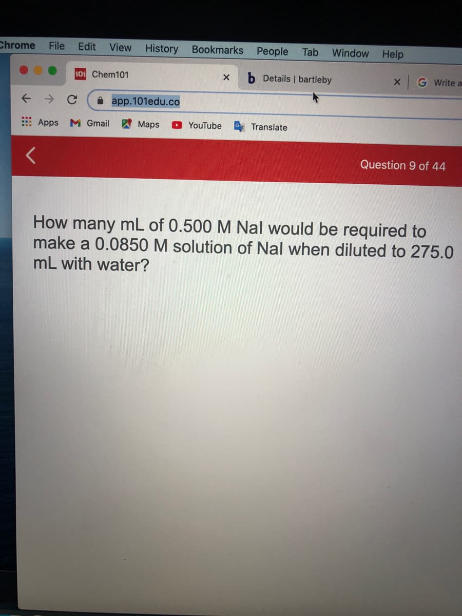 Chrome
File
Edit
View History
Bookmarks
People
Tab
Window
Help
101 Chem101
Details | bartleby
G Write a
A app.101edu.co
E Apps M Gmail
Maps
YouTube
Translate
Question 9 of 44
How many mL of 0.500 M Nal would be required to
make a 0.0850 M solution of Nal when diluted to 275.0
mL with water?
