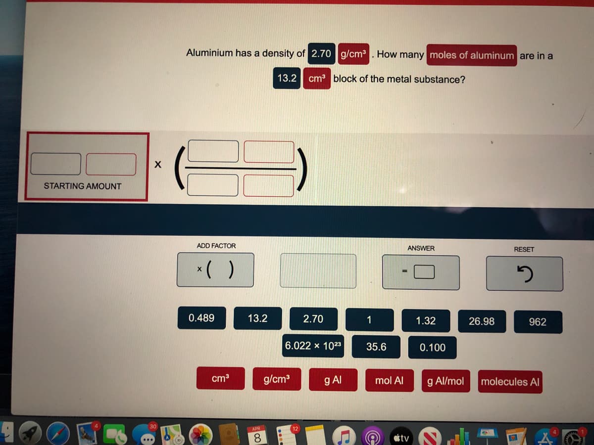 Aluminium has a density of 2.70 g/cm3 . How many moles of aluminum are in a
13.2
cm block of the metal substance?
STARTING AMOUNT
ADD FACTOR
ANSWER
RESET
*( )
0.489
13.2
2.70
1
1.32
26.98
962
6.022 x 1023
35.6
0.100
cm3
g/cm
g Al
mol Al
g Al/mol
molecules Al
30
APR
12
8.
tv
