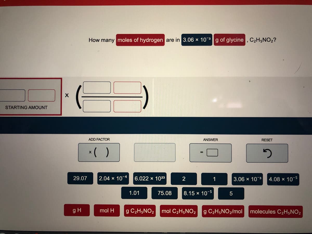 How many moles of hydrogen are in 3.06 x 103g of glycine , C2H;NO2?
STARTING AMOUNT
ADD FACTOR
ANSWER
RESET
*( )
29.07
2.04 x 10-4
6.022 x 1023
2
1
3.06 x 103
4.08 x 10-5
75.08
8.15 x 10
-5
1.01
gH
mol H
g C2H5NO2 mol C2H5NO2 g C2H5NO2/mol
molecules C2H;NO2
