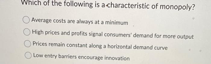 Which of the following is a characteristic of monopoly?
Average costs are always at a minimum
High prices and profits signal consumers' demand for more output
Prices remain constant along a horizontal demand curve
Low entry barriers encourage innovation