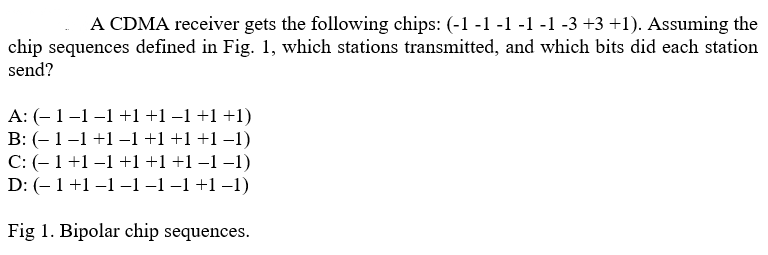 A CDMA receiver gets the following chips: (-1 -1 -1 -1 -1 -3 +3 +1). Assuming the
chip sequences defined in Fig. 1, which stations transmitted, and which bits did each station
send?
A: (- 1 -1 -1 +1 +1 −1 +1 +1)
B: (− 1 −1 +1 −1 +1 +1 +1 −1)
C: (- 1 +1 -1 +1 +1 +1 −1 −1)
D: (- 1 +1 −1−1 −1 −1 +1 −1)
Fig 1. Bipolar chip sequences.