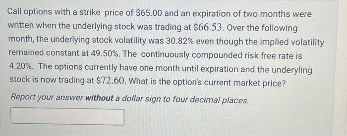 Call options with a strike price of $65.00 and an expiration of two months were
written when the underlying stock was trading at $66.53. Over the following
month, the underlying stock volatility was 30.82% even though the implied volatility
remained constant at 49.50%. The continuously compounded risk free rate is
4.20%. The options currently have one month until expiration and the underyling
stock is now trading at $72.60. What is the option's current market price?
Report your answer without a dollar sign to four decimal places.