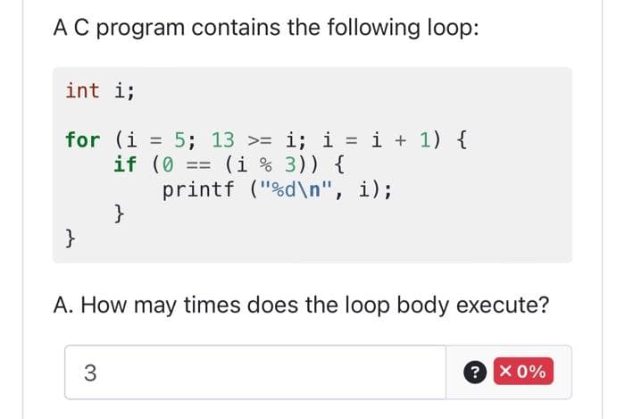 A C program contains the following loop:
int i;
for (i = 5; 13 >= i; i = i + 1) {
if (0 (1 % 3)) {
printf ("%d\n", i);
}
}
A. How may times does the loop body execute?
3
? x 0%