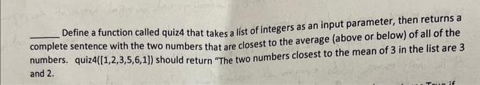 Define a function called quiz4 that takes a list of integers as an input parameter, then returns a
complete sentence with the two numbers that are closest to the average (above or below) of all of the
numbers. quiz4([1,2,3,5,6,1]) should return "The two numbers closest to the mean of 3 in the list are 3
and 2.
un if