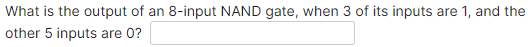 What is the output of an 8-input NAND gate, when 3 of its inputs are 1, and the
other 5 inputs are 0?