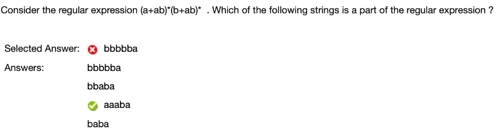 Consider the regular expression (a+ab)*(b+ab)* . Which of the following strings is a part of the regular expression ?
Selected Answer: bbbbba
Answers:
bbbbba
bbaba
aaaba
baba