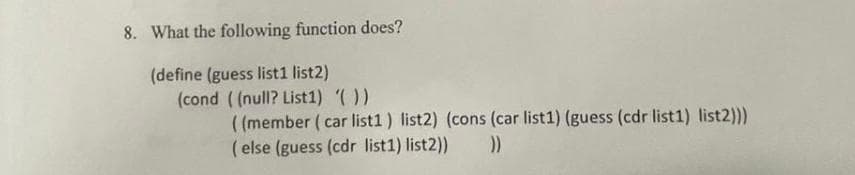 8. What the following function does?
(define (guess list1 list2)
(cond ((null? List1) '())
((member (car list1) list2) (cons (car list1) (guess (cdr list1) list2)))
(else (guess (cdr list1) list2)) ))