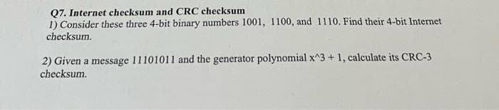 Q7. Internet checksum and CRC checksum
1) Consider these three 4-bit binary numbers 1001, 1100, and 1110. Find their 4-bit Internet
checksum.
2) Given a message 11101011 and the generator polynomial x^3 + 1, calculate its CRC-3
checksum.