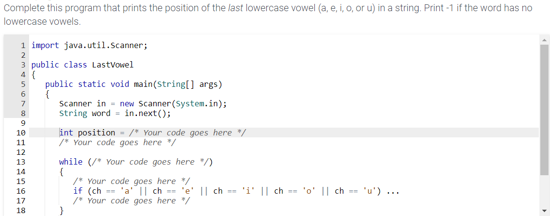 Complete this program that prints the position of the last lowercase vowel (a, e, i, o, or u) in a string. Print -1 if the word has no
lowercase vowels.
1 import java.util.Scanner;
2
3 public class LastVowel
4 {
5
6
7
9
10
11
12
13
14
15
16
17
18
public static void main(String[] args)
{
Scanner in = new Scanner(System.in);
String word = in.next();
int position = /* Your code goes here */
/* Your code goes here */
while (/* Your code goes here */)
/* Your code goes here */
if (ch == 'a' || ch == 'e' || ch == 'i' || ch == 'o' || ch == 'u') ...
/* Your code goes here */
}