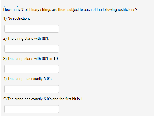 How many 7-bit binary strings are there subject to each of the following restrictions?
1) No restrictions.
2) The string starts with 001.
3) The string starts with 001 or 10.
4) The string has exactly 5 0's.
5) The string has exactly 5 0's and the first bit is 1.