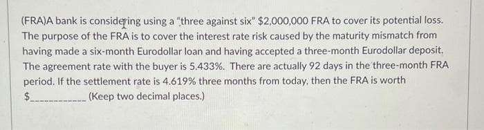 (FRA)A bank is considering using a "three against six" $2,000,000 FRA to cover its potential loss.
The purpose of the FRA is to cover the interest rate risk caused by the maturity mismatch from
having made a six-month Eurodollar loan and having accepted a three-month Eurodollar deposit.
The agreement rate with the buyer is 5.433%. There are actually 92 days in the three-month FRA
period. If the settlement rate is 4.619% three months from today, then the FRA is worth
$
(Keep two decimal places.)