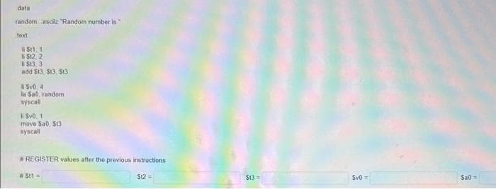 data
random asciiz "Random number is"
Text
R$11, 1
$12, 2
li $13, 3
add $13. $13, S13
li $v0, 4
la Sa0, random
syscall
li $v0, 11
move $a0, $13
syscall
# REGISTER values after the previous instructions
# 511 =
St2 =
$13=
Sv0 =
Sao