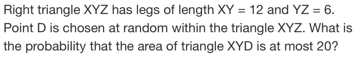 Right triangle XYZ has legs of length XY = 12 and YZ = 6.
Point D is chosen at random within the triangle XYZ. What is
the probability that the area of triangle XYD is at most 20?